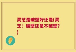 灵芝是破壁好还是(灵芝：破壁还是不破壁？)