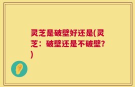 灵芝是破壁好还是(灵芝：破壁还是不破壁？)