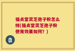 福贞堂灵芝孢子粉怎么样(福贞堂灵芝孢子粉使用效果如何？)