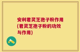 安利君灵芝孢子粉作用(君灵芝孢子粉的功效与作用)