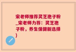 宋老师推荐灵芝孢子粉_宋老师力荐：灵芝孢子粉，养生保健新选择)