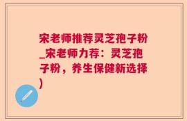宋老师推荐灵芝孢子粉_宋老师力荐：灵芝孢子粉，养生保健新选择)