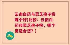云南白药与灵芝孢子粉哪个好(比较：云南白药和灵芝孢子粉，哪个更适合您？)