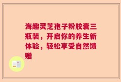 海趣灵芝孢子粉胶囊三瓶装，开启你的养生新体验，轻松享受自然馈赠