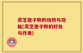 灵芝孢子粉的功效与功能(灵芝孢子粉的好处与作用)