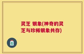 灵芝 银象(神奇的灵芝与珍稀银象共存)