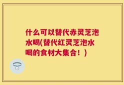 什么可以替代赤灵芝泡水喝(替代红灵芝泡水喝的食材大集合！)