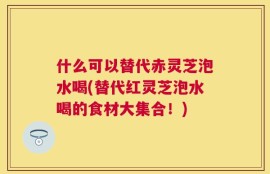 什么可以替代赤灵芝泡水喝(替代红灵芝泡水喝的食材大集合！)