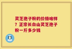 灵芝孢子粉的价格啥样？正宗长白山灵芝孢子粉一斤多少钱