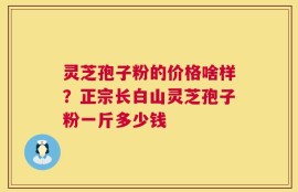 灵芝孢子粉的价格啥样？正宗长白山灵芝孢子粉一斤多少钱