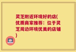 灵芝附近环境好的店(优质商家推荐：位于灵芝周边环境优美的店铺)