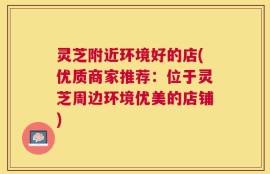 灵芝附近环境好的店(优质商家推荐：位于灵芝周边环境优美的店铺)