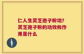 仁人生灵芝孢子粉功？灵芝孢子粉的功效和作用是什么