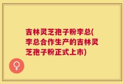 吉林灵芝孢子粉李总(李总合作生产的吉林灵芝孢子粉正式上市)
