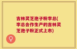 吉林灵芝孢子粉李总(李总合作生产的吉林灵芝孢子粉正式上市)
