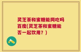 灵芝茶和蜜糖能同吃吗百度(灵芝茶和蜜糖能否一起饮用？)