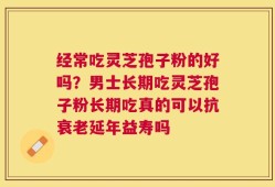 经常吃灵芝孢子粉的好吗？男士长期吃灵芝孢子粉长期吃真的可以抗衰老延年益寿吗