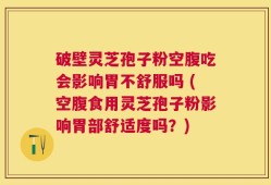 破壁灵芝孢子粉空腹吃会影响胃不舒服吗 (空腹食用灵芝孢子粉影响胃部舒适度吗？)