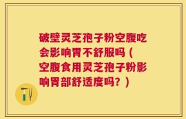 破壁灵芝孢子粉空腹吃会影响胃不舒服吗 (空腹食用灵芝孢子粉影响胃部舒适度吗？)