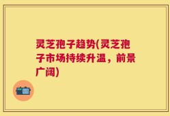 灵芝孢子趋势(灵芝孢子市场持续升温，前景广阔)