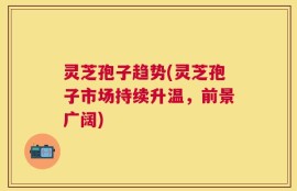 灵芝孢子趋势(灵芝孢子市场持续升温，前景广阔)