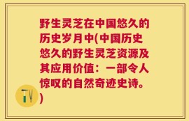 野生灵芝在中国悠久的历史岁月中(中国历史悠久的野生灵芝资源及其应用价值：一部令人惊叹的自然奇迹史诗。)