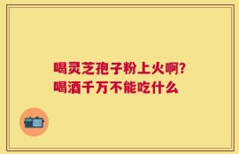 喝灵芝孢子粉上火啊？喝酒千万不能吃什么