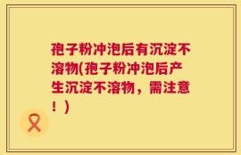 孢子粉冲泡后有沉淀不溶物(孢子粉冲泡后产生沉淀不溶物，需注意！)
