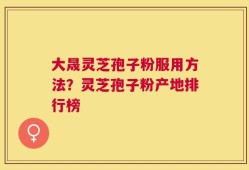 大晟灵芝孢子粉服用方法？灵芝孢子粉产地排行榜