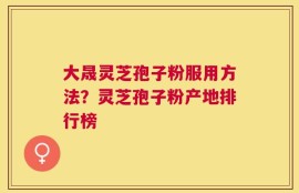 大晟灵芝孢子粉服用方法？灵芝孢子粉产地排行榜