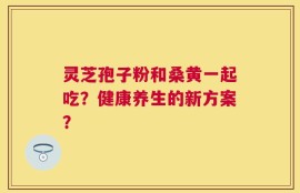 灵芝孢子粉和桑黄一起吃？健康养生的新方案？