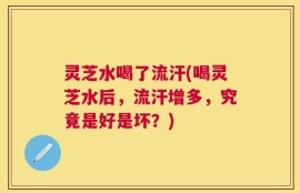 灵芝水喝了流汗(喝灵芝水后，流汗增多，究竟是好是坏？)