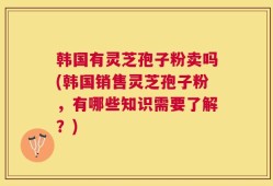 韩国有灵芝孢子粉卖吗(韩国销售灵芝孢子粉，有哪些知识需要了解？)