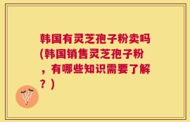 韩国有灵芝孢子粉卖吗(韩国销售灵芝孢子粉，有哪些知识需要了解？)