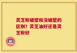 灵芝粉破壁和没破壁的区别？灵芝油好还是灵芝粉好