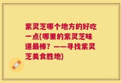 紫灵芝哪个地方的好吃一点(哪里的紫灵芝味道最棒？——寻找紫灵芝美食胜地)
