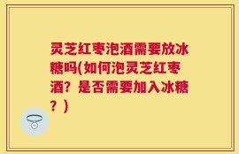 灵芝红枣泡酒需要放冰糖吗(如何泡灵芝红枣酒？是否需要加入冰糖？)