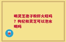 喝灵芝孢子粉肝火旺吗？枸杞和灵芝可以泡水喝吗