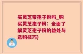 买灵芝带孢子粉吗_购买灵芝孢子粉：全面了解灵芝孢子粉的益处与选购技巧)