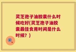灵芝孢子油胶囊什么时候吃好(灵芝孢子油胶囊最佳食用时间是什么时候？)