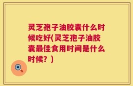 灵芝孢子油胶囊什么时候吃好(灵芝孢子油胶囊最佳食用时间是什么时候？)