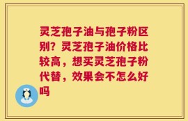 灵芝孢子油与孢子粉区别？灵芝孢子油价格比较高，想买灵芝孢子粉代替，效果会不怎么好吗