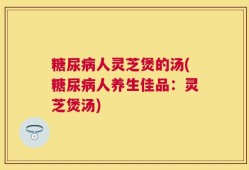 糖尿病人灵芝煲的汤(糖尿病人养生佳品：灵芝煲汤)