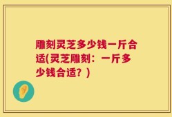 雕刻灵芝多少钱一斤合适(灵芝雕刻：一斤多少钱合适？)