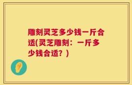 雕刻灵芝多少钱一斤合适(灵芝雕刻：一斤多少钱合适？)