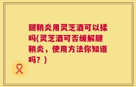 腱鞘炎用灵芝酒可以揉吗(灵芝酒可否缓解腱鞘炎，使用方法你知道吗？)
