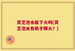 灵芝泡水能下火吗(灵芝泡水有助于降火？)