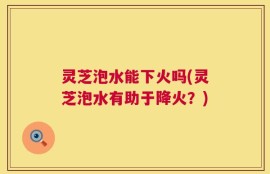 灵芝泡水能下火吗(灵芝泡水有助于降火？)