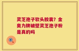 灵芝孢子软头胶囊？金奥力牌破壁灵芝孢子粉是真的吗