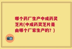 哪个药厂生产中成药灵芝片(中成药灵芝片是由哪个厂家生产的？)